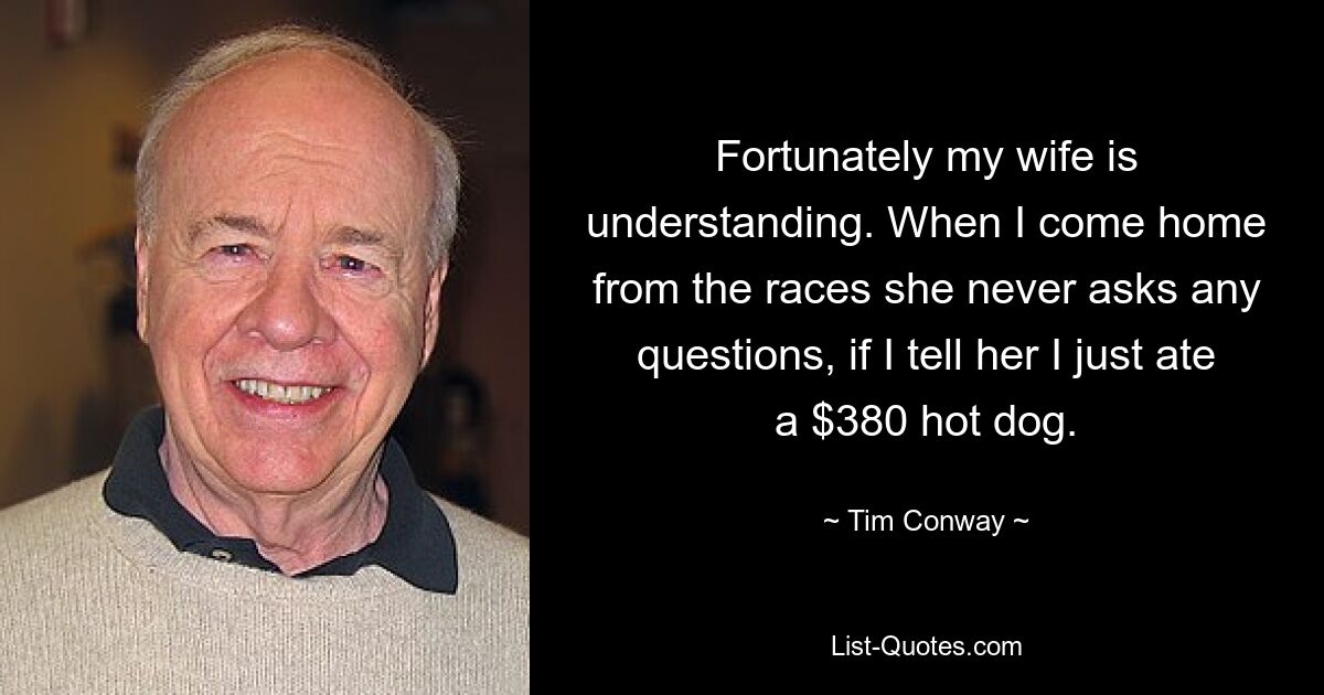 Fortunately my wife is understanding. When I come home from the races she never asks any questions, if I tell her I just ate a $380 hot dog. — © Tim Conway