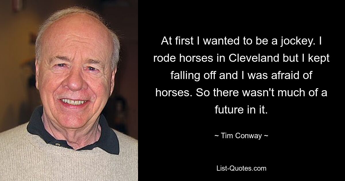 At first I wanted to be a jockey. I rode horses in Cleveland but I kept falling off and I was afraid of horses. So there wasn't much of a future in it. — © Tim Conway