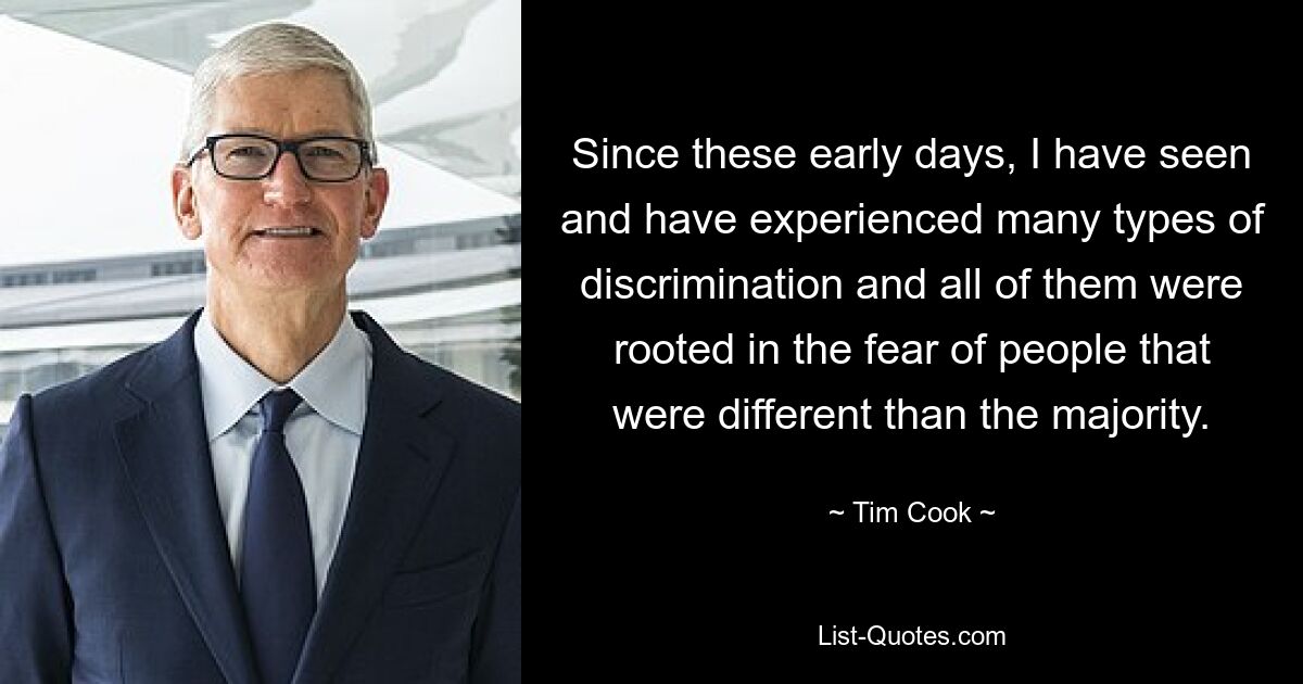 Since these early days, I have seen and have experienced many types of discrimination and all of them were rooted in the fear of people that were different than the majority. — © Tim Cook