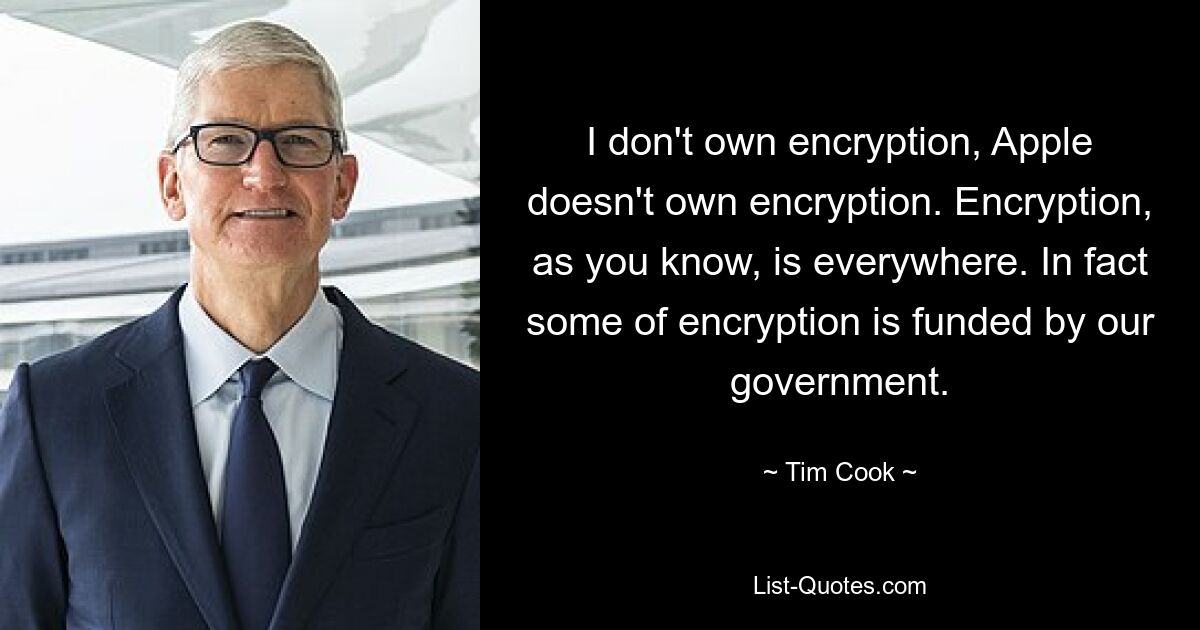 I don't own encryption, Apple doesn't own encryption. Encryption, as you know, is everywhere. In fact some of encryption is funded by our government. — © Tim Cook