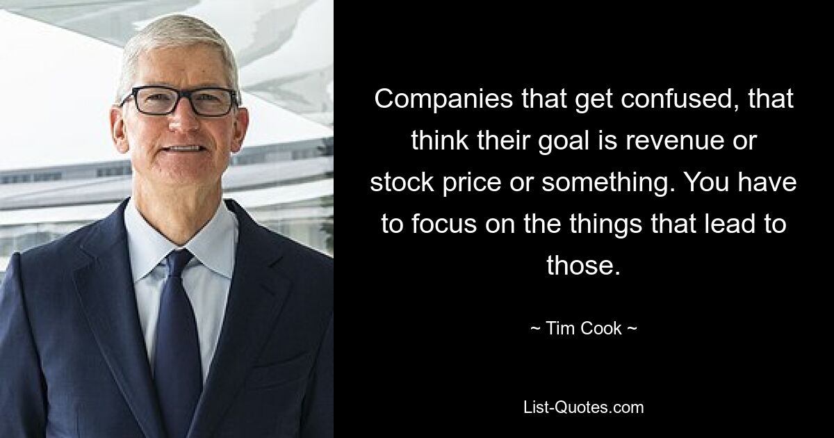 Companies that get confused, that think their goal is revenue or stock price or something. You have to focus on the things that lead to those. — © Tim Cook