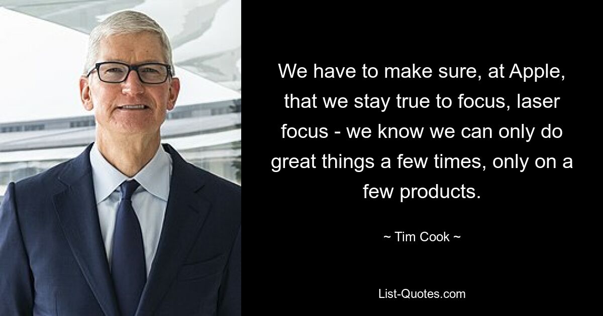 We have to make sure, at Apple, that we stay true to focus, laser focus - we know we can only do great things a few times, only on a few products. — © Tim Cook