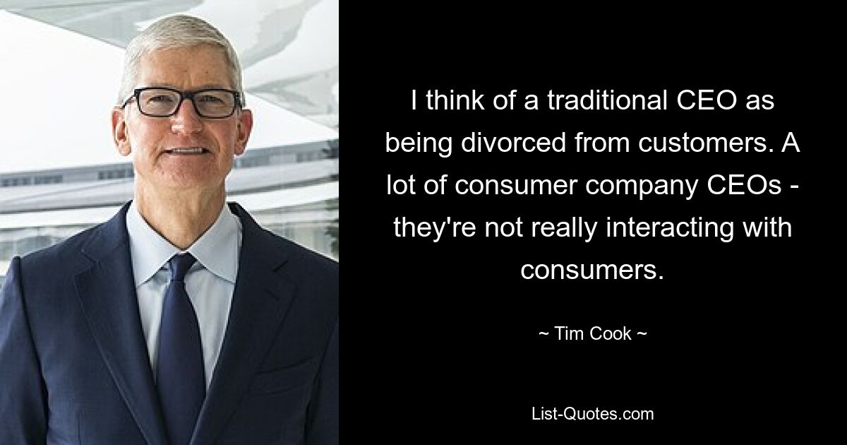 I think of a traditional CEO as being divorced from customers. A lot of consumer company CEOs - they're not really interacting with consumers. — © Tim Cook