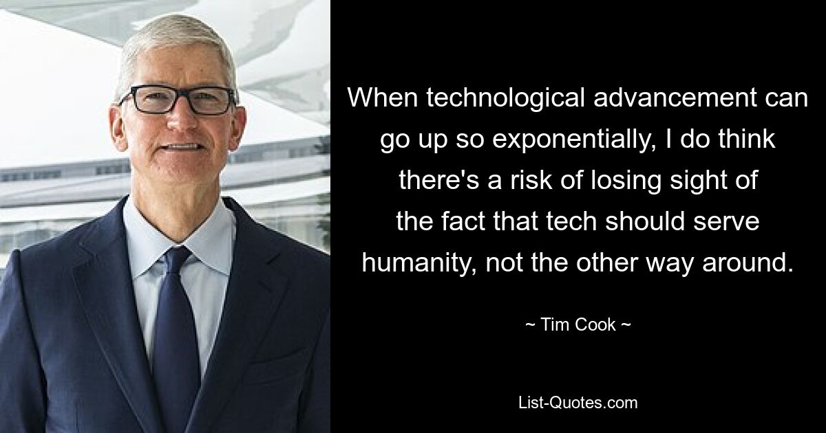 When technological advancement can go up so exponentially, I do think there's a risk of losing sight of the fact that tech should serve humanity, not the other way around. — © Tim Cook