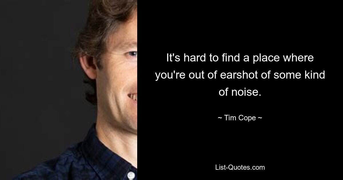 It's hard to find a place where you're out of earshot of some kind of noise. — © Tim Cope