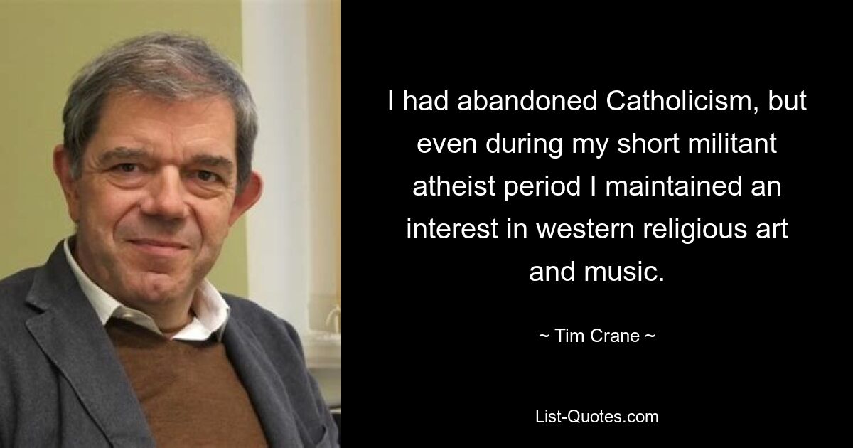 I had abandoned Catholicism, but even during my short militant atheist period I maintained an interest in western religious art and music. — © Tim Crane