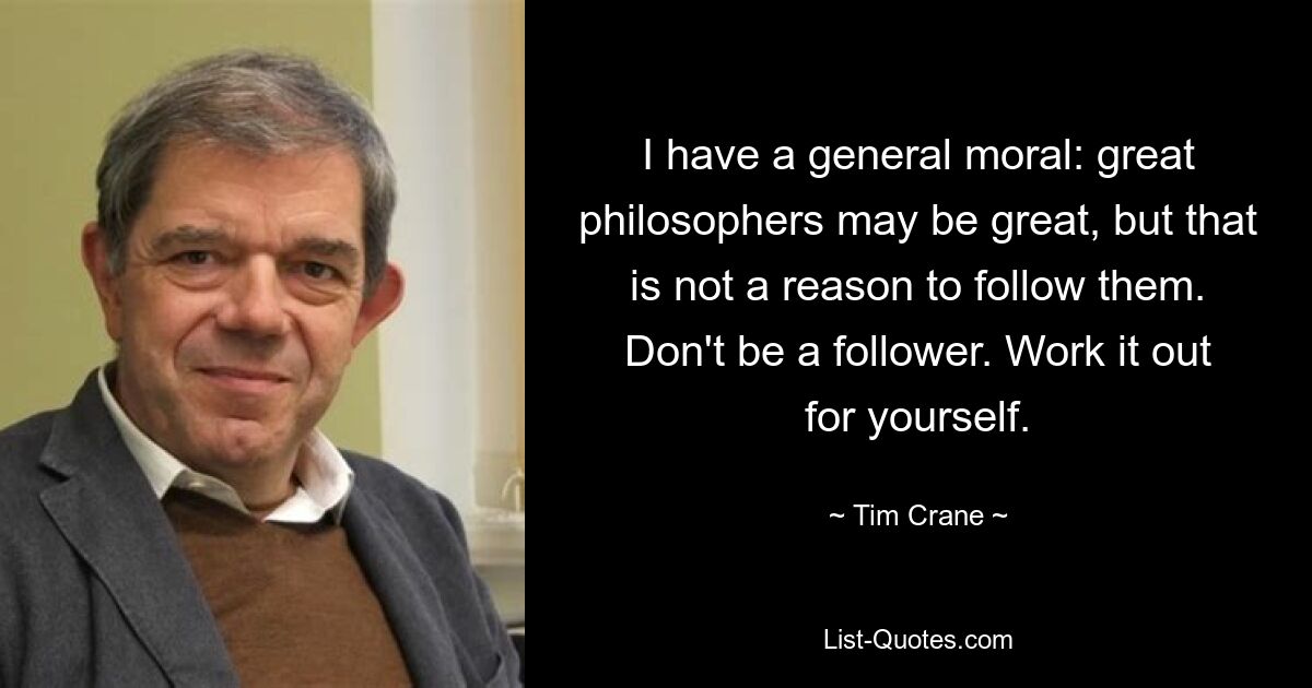 I have a general moral: great philosophers may be great, but that is not a reason to follow them. Don't be a follower. Work it out for yourself. — © Tim Crane