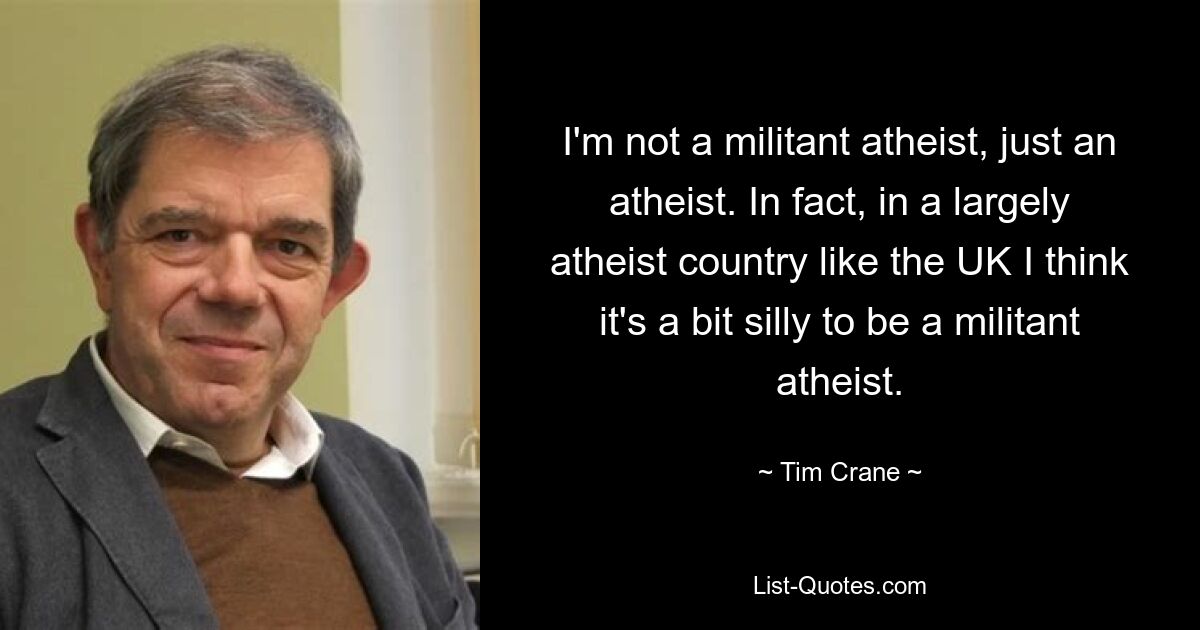 I'm not a militant atheist, just an atheist. In fact, in a largely atheist country like the UK I think it's a bit silly to be a militant atheist. — © Tim Crane