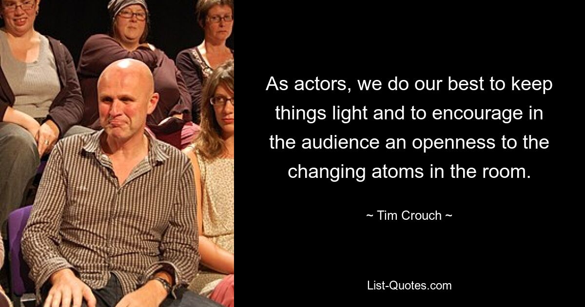 As actors, we do our best to keep things light and to encourage in the audience an openness to the changing atoms in the room. — © Tim Crouch