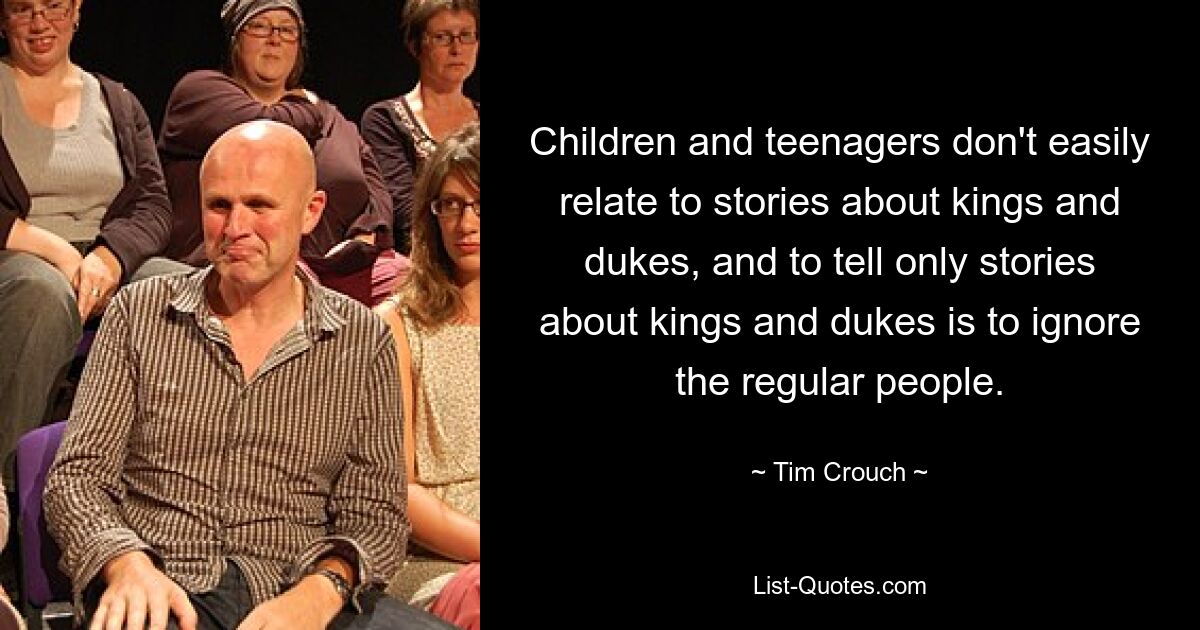 Children and teenagers don't easily relate to stories about kings and dukes, and to tell only stories about kings and dukes is to ignore the regular people. — © Tim Crouch