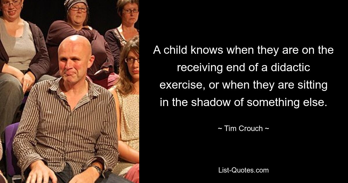 A child knows when they are on the receiving end of a didactic exercise, or when they are sitting in the shadow of something else. — © Tim Crouch