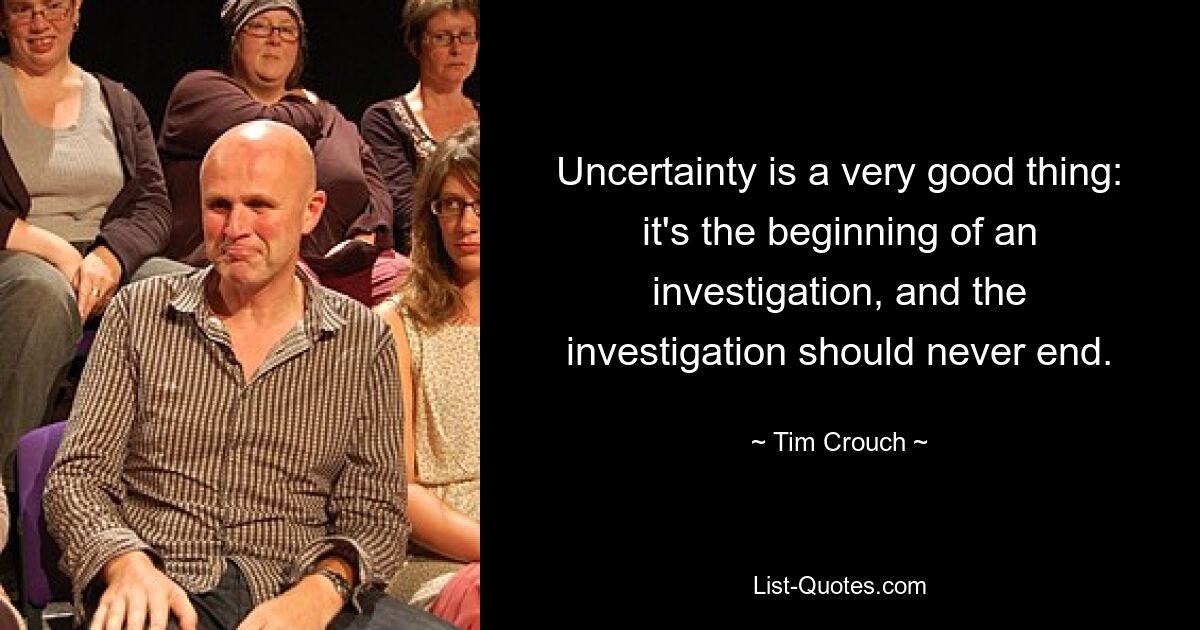 Uncertainty is a very good thing: it's the beginning of an investigation, and the investigation should never end. — © Tim Crouch