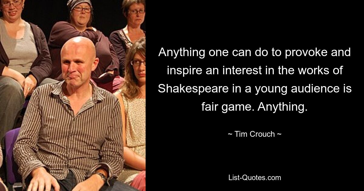 Anything one can do to provoke and inspire an interest in the works of Shakespeare in a young audience is fair game. Anything. — © Tim Crouch