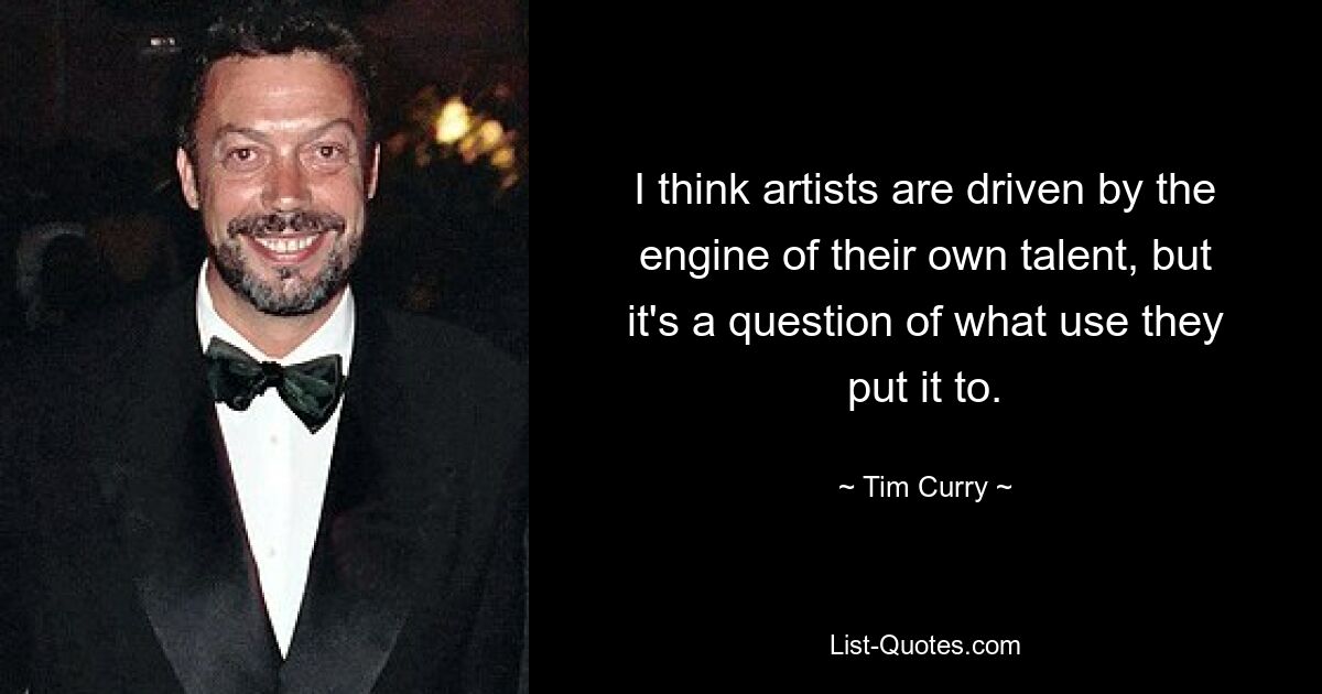 I think artists are driven by the engine of their own talent, but it's a question of what use they put it to. — © Tim Curry