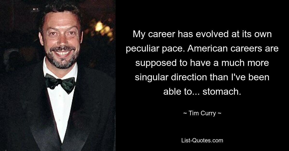 My career has evolved at its own peculiar pace. American careers are supposed to have a much more singular direction than I've been able to... stomach. — © Tim Curry