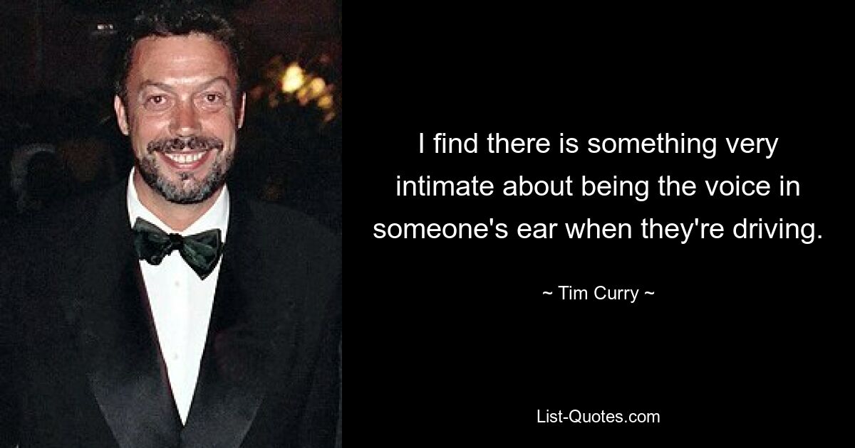 I find there is something very intimate about being the voice in someone's ear when they're driving. — © Tim Curry