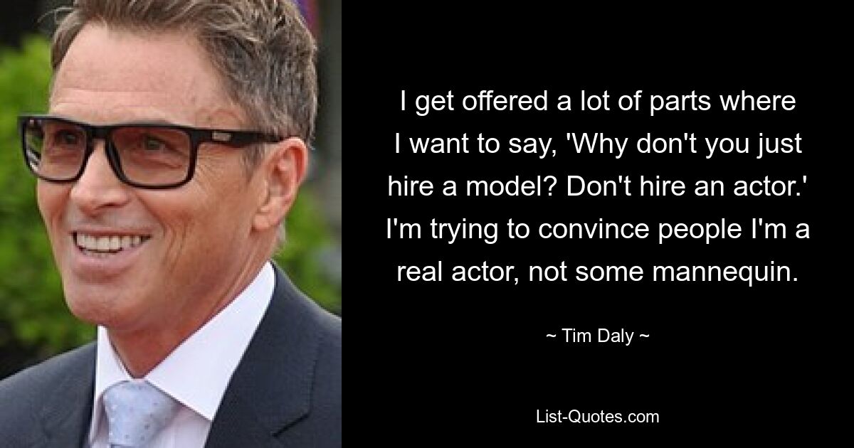 I get offered a lot of parts where I want to say, 'Why don't you just hire a model? Don't hire an actor.' I'm trying to convince people I'm a real actor, not some mannequin. — © Tim Daly