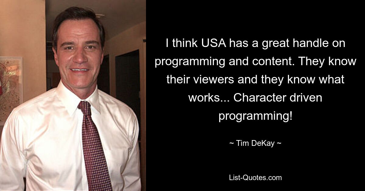 I think USA has a great handle on programming and content. They know their viewers and they know what works... Character driven programming! — © Tim DeKay