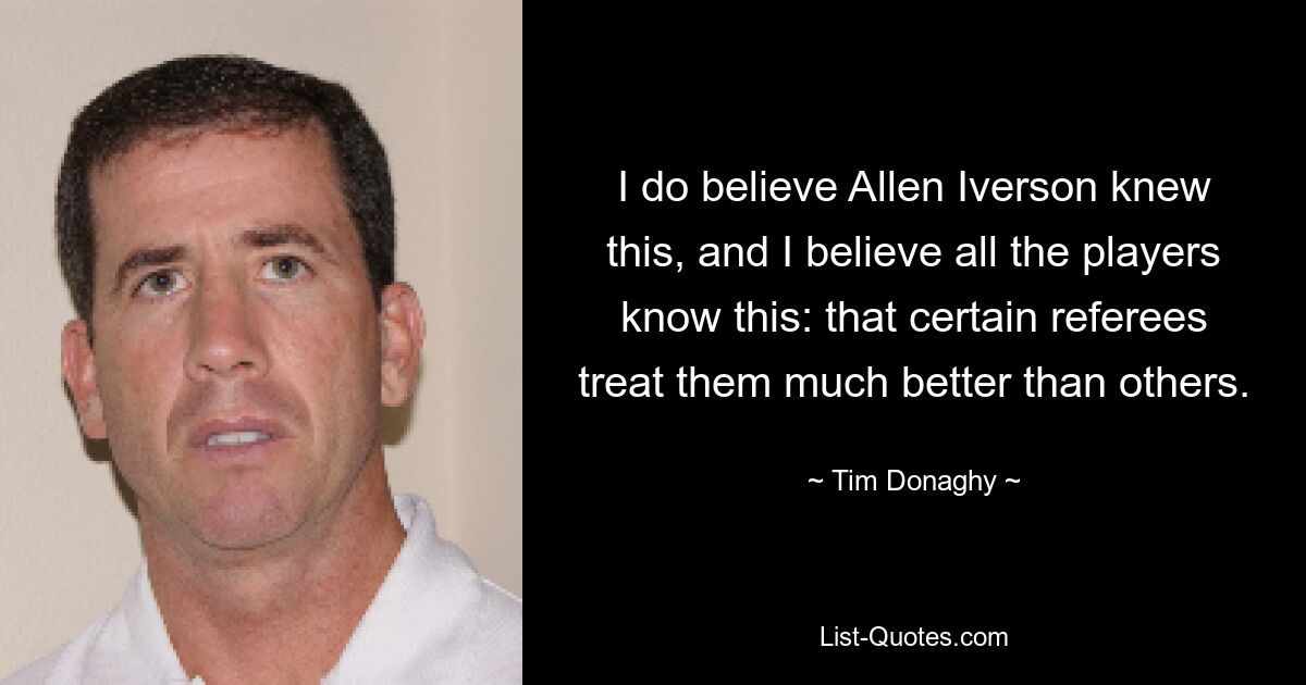 I do believe Allen Iverson knew this, and I believe all the players know this: that certain referees treat them much better than others. — © Tim Donaghy