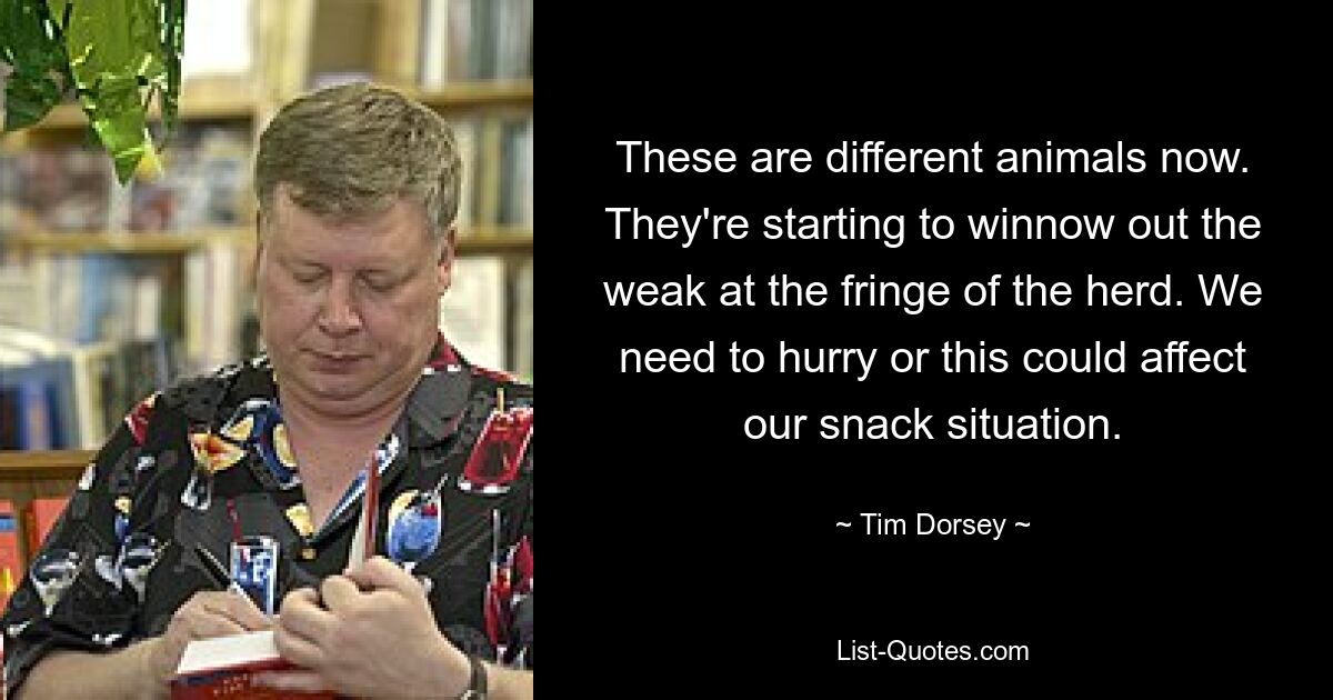 These are different animals now. They're starting to winnow out the weak at the fringe of the herd. We need to hurry or this could affect our snack situation. — © Tim Dorsey