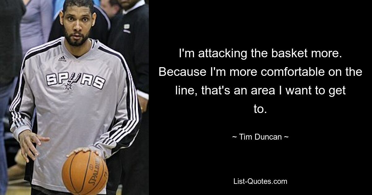 I'm attacking the basket more. Because I'm more comfortable on the line, that's an area I want to get to. — © Tim Duncan