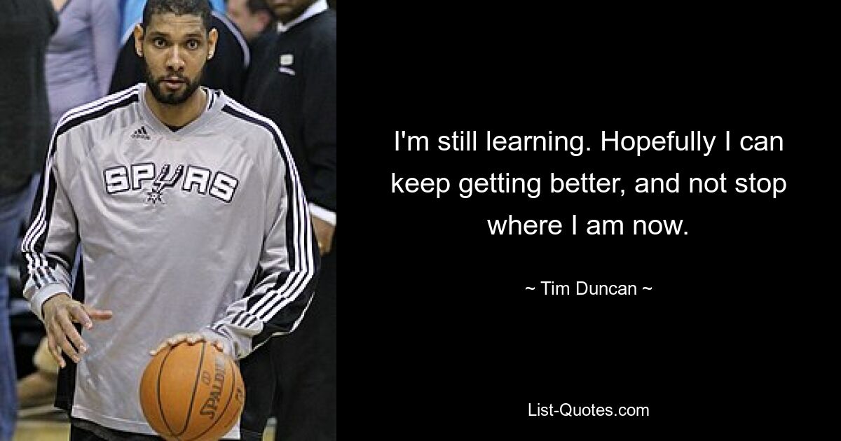 I'm still learning. Hopefully I can keep getting better, and not stop where I am now. — © Tim Duncan