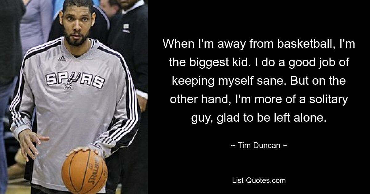 When I'm away from basketball, I'm the biggest kid. I do a good job of keeping myself sane. But on the other hand, I'm more of a solitary guy, glad to be left alone. — © Tim Duncan