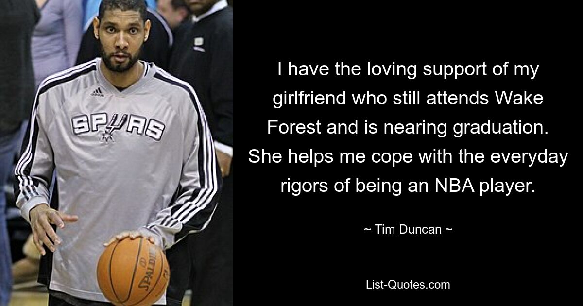 I have the loving support of my girlfriend who still attends Wake Forest and is nearing graduation. She helps me cope with the everyday rigors of being an NBA player. — © Tim Duncan