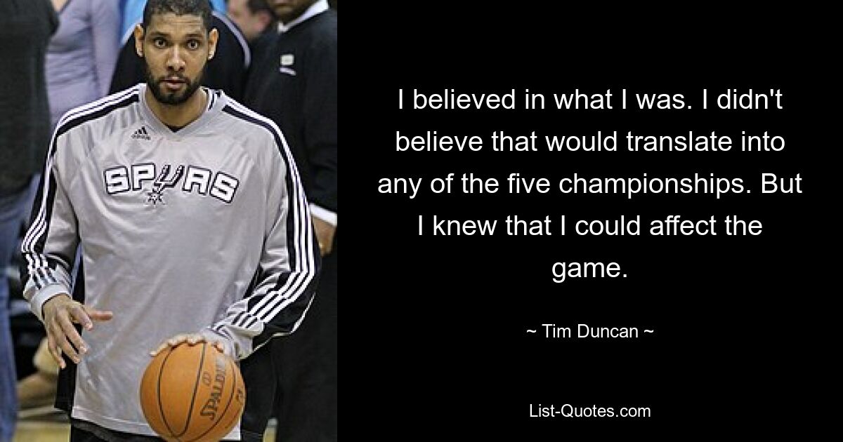 I believed in what I was. I didn't believe that would translate into any of the five championships. But I knew that I could affect the game. — © Tim Duncan