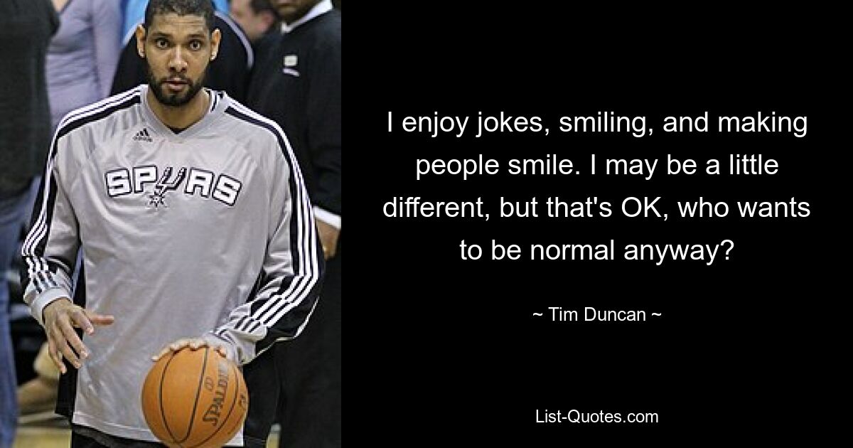 I enjoy jokes, smiling, and making people smile. I may be a little different, but that's OK, who wants to be normal anyway? — © Tim Duncan