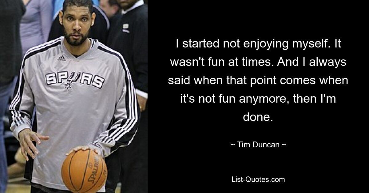 I started not enjoying myself. It wasn't fun at times. And I always said when that point comes when it's not fun anymore, then I'm done. — © Tim Duncan