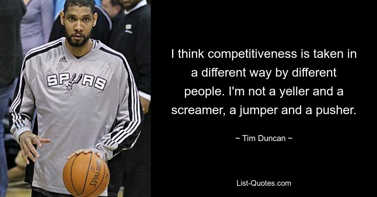 I think competitiveness is taken in a different way by different people. I'm not a yeller and a screamer, a jumper and a pusher. — © Tim Duncan