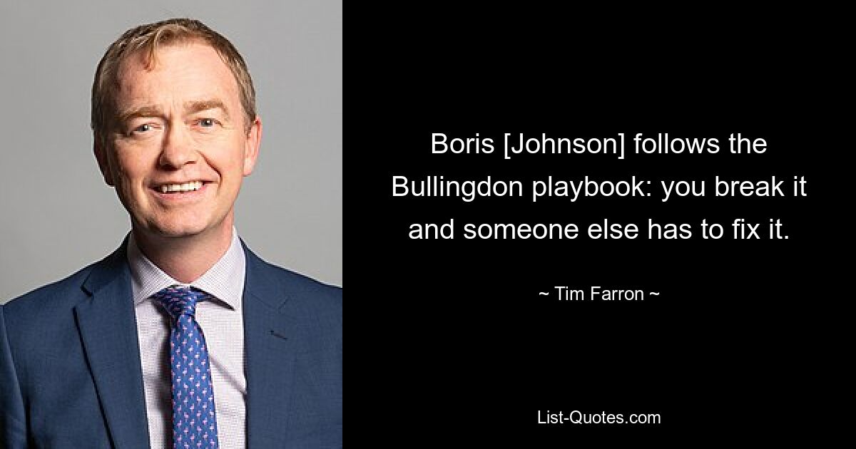 Boris [Johnson] follows the Bullingdon playbook: you break it and someone else has to fix it. — © Tim Farron