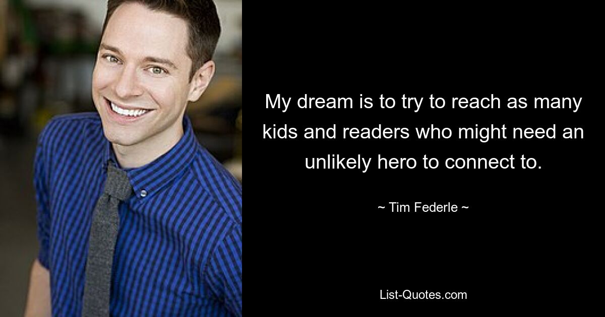 My dream is to try to reach as many kids and readers who might need an unlikely hero to connect to. — © Tim Federle