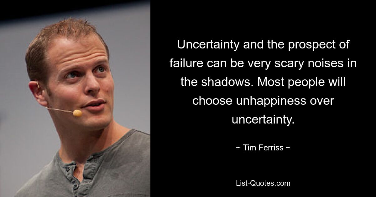 Uncertainty and the prospect of failure can be very scary noises in the shadows. Most people will choose unhappiness over uncertainty. — © Tim Ferriss