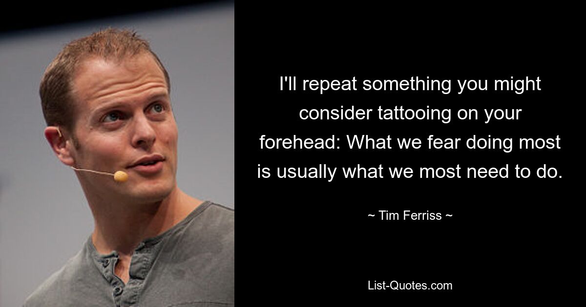 I'll repeat something you might consider tattooing on your forehead: What we fear doing most is usually what we most need to do. — © Tim Ferriss