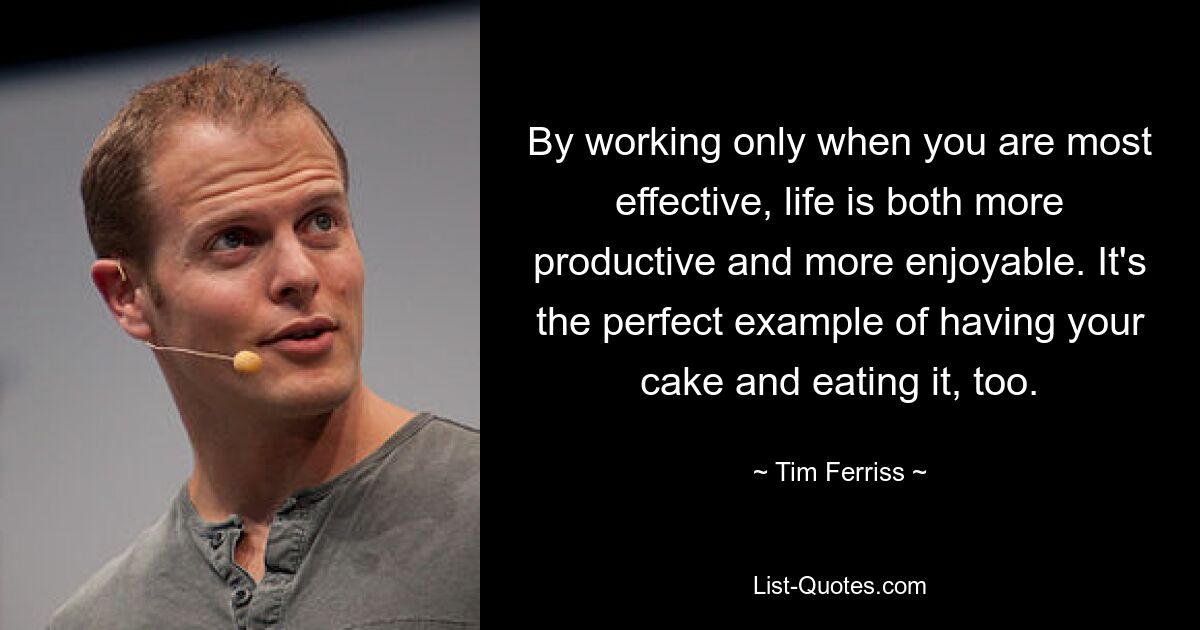 By working only when you are most effective, life is both more productive and more enjoyable. It's the perfect example of having your cake and eating it, too. — © Tim Ferriss