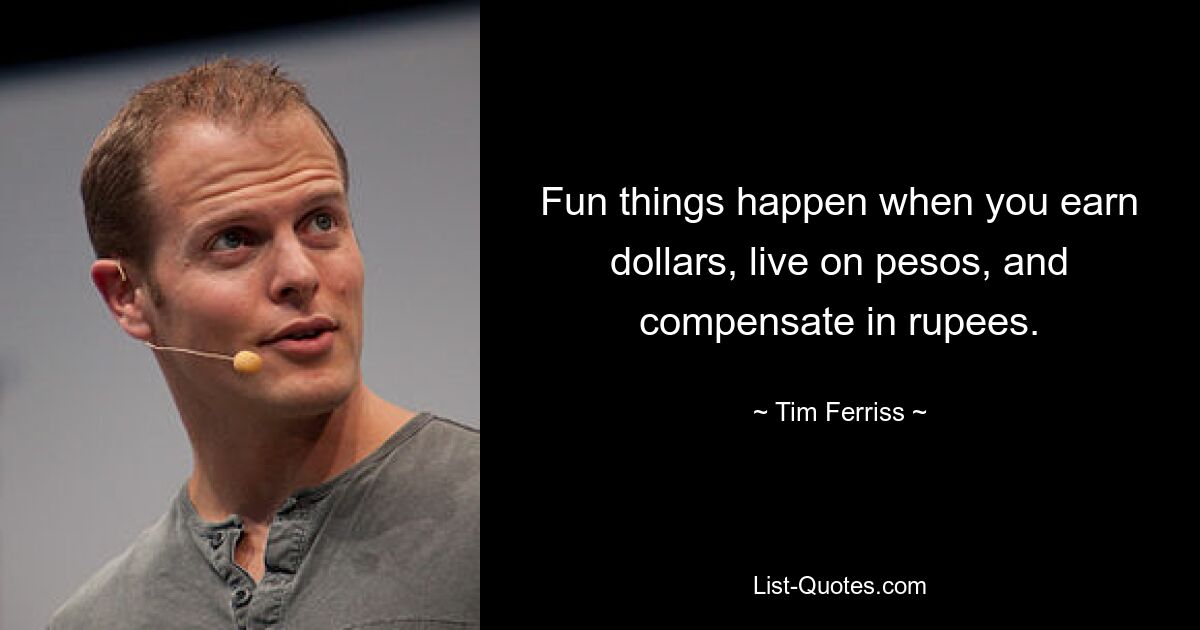 Fun things happen when you earn dollars, live on pesos, and compensate in rupees. — © Tim Ferriss