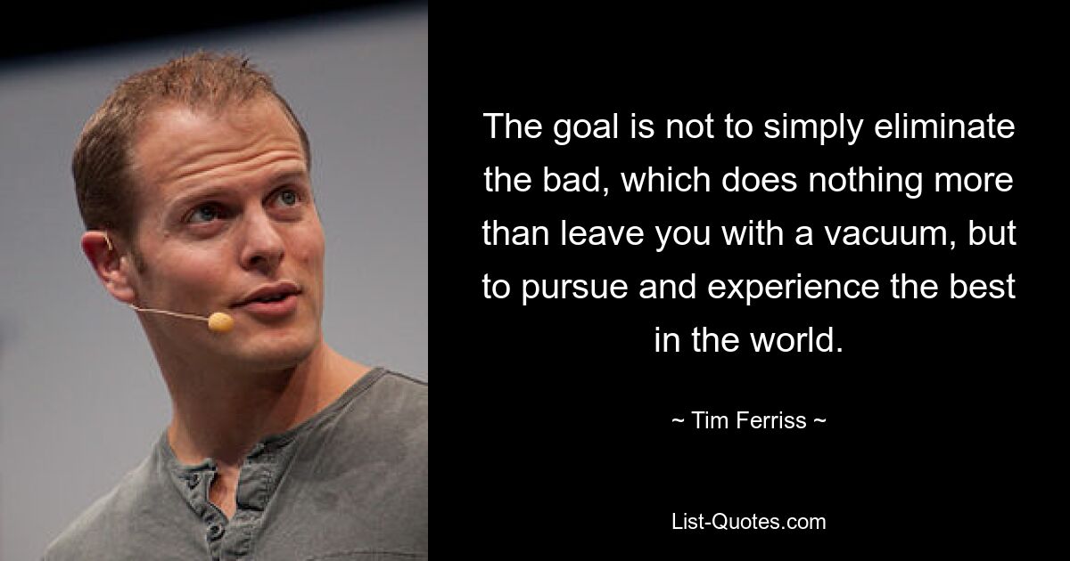 The goal is not to simply eliminate the bad, which does nothing more than leave you with a vacuum, but to pursue and experience the best in the world. — © Tim Ferriss