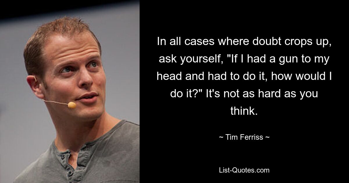 In all cases where doubt crops up, ask yourself, "If I had a gun to my head and had to do it, how would I do it?" It's not as hard as you think. — © Tim Ferriss