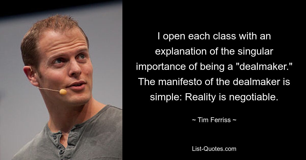 I open each class with an explanation of the singular importance of being a "dealmaker." The manifesto of the dealmaker is simple: Reality is negotiable. — © Tim Ferriss