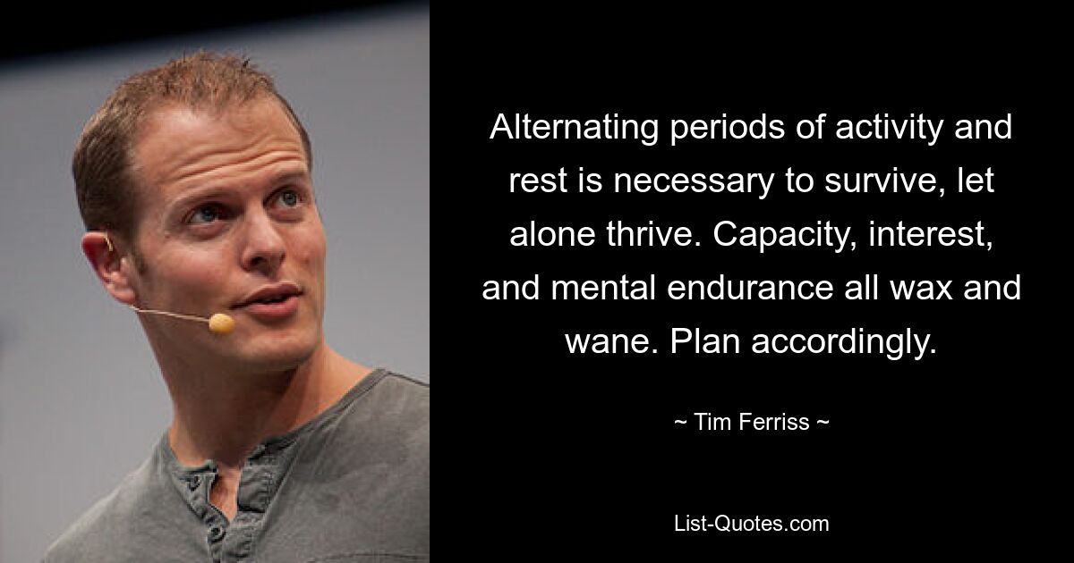 Alternating periods of activity and rest is necessary to survive, let alone thrive. Capacity, interest, and mental endurance all wax and wane. Plan accordingly. — © Tim Ferriss