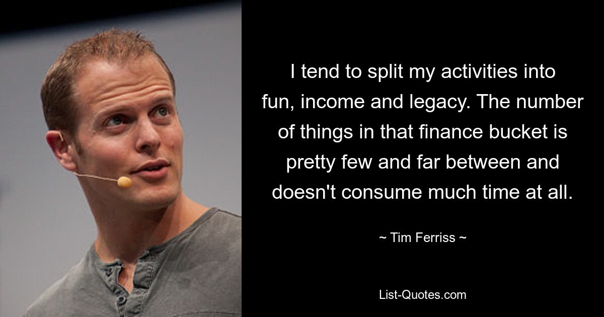 I tend to split my activities into fun, income and legacy. The number of things in that finance bucket is pretty few and far between and doesn't consume much time at all. — © Tim Ferriss