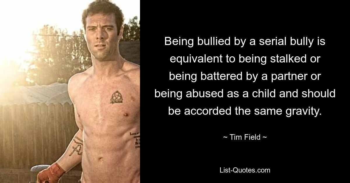 Being bullied by a serial bully is equivalent to being stalked or being battered by a partner or being abused as a child and should be accorded the same gravity. — © Tim Field