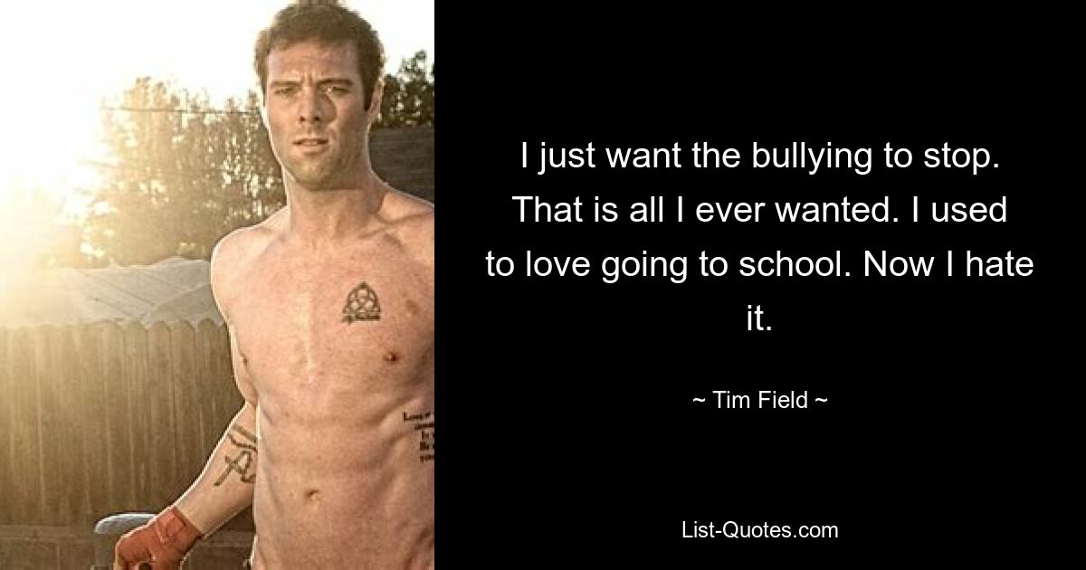 I just want the bullying to stop. That is all I ever wanted. I used to love going to school. Now I hate it. — © Tim Field