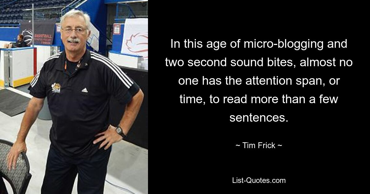 In this age of micro-blogging and two second sound bites, almost no one has the attention span, or time, to read more than a few sentences. — © Tim Frick