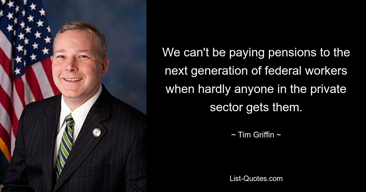 We can't be paying pensions to the next generation of federal workers when hardly anyone in the private sector gets them. — © Tim Griffin