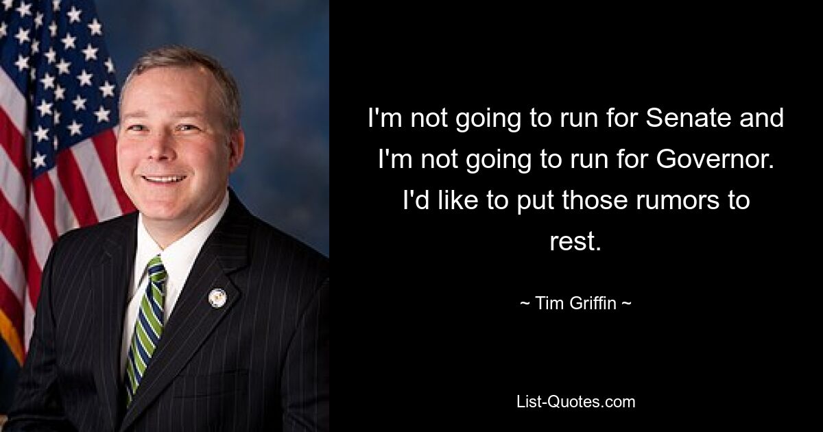 I'm not going to run for Senate and I'm not going to run for Governor. I'd like to put those rumors to rest. — © Tim Griffin