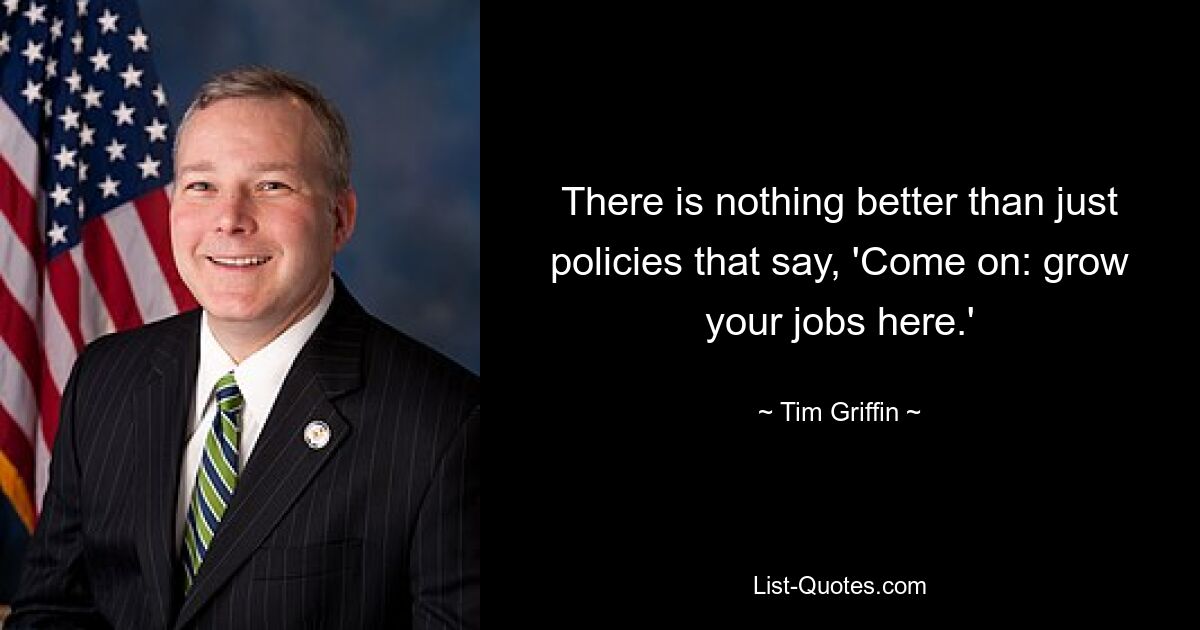 There is nothing better than just policies that say, 'Come on: grow your jobs here.' — © Tim Griffin