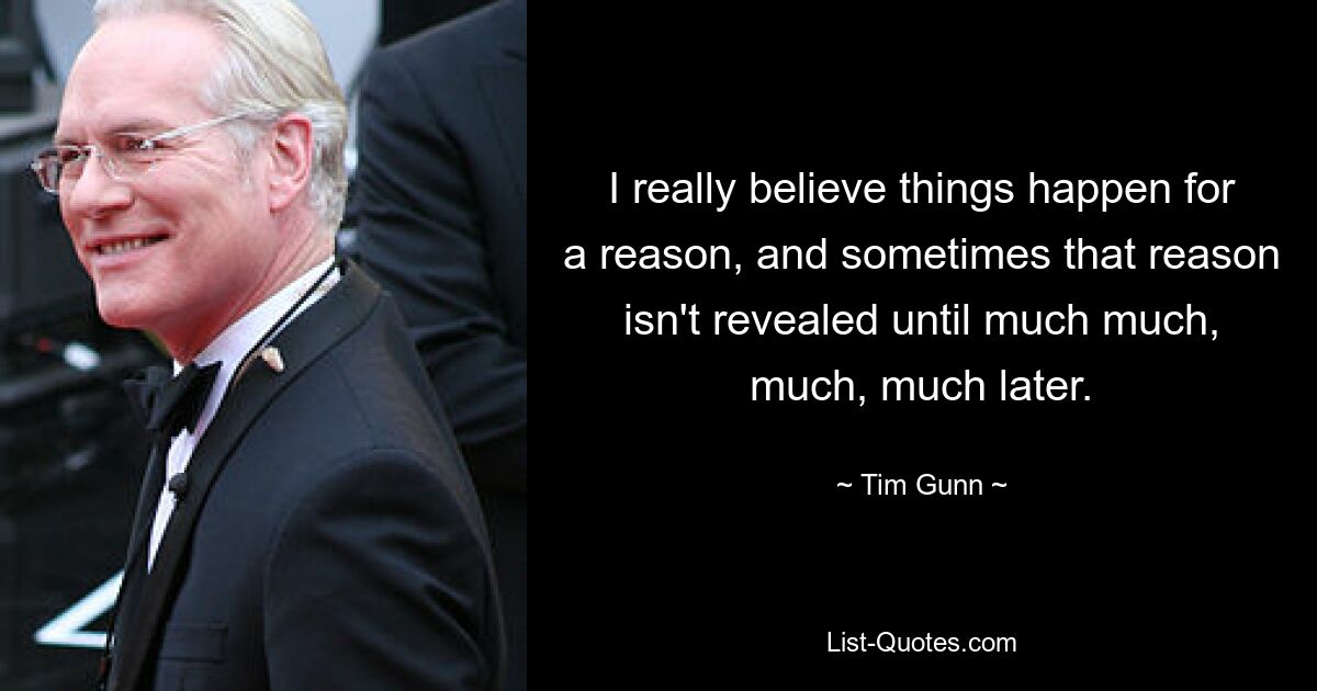 I really believe things happen for a reason, and sometimes that reason isn't revealed until much much, much, much later. — © Tim Gunn